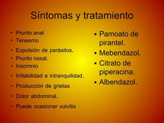 Síntomas y tratamiento
• Prurito anal
• Tenesmo
• Expulsión de paràsitos.
• Prurito nasal.
• Insomnio
• Irritabilidad e intranquilidad.
• Producción de grietas
• Dolor abdominal.
• Puede ocasionar vulvitis
▪ Pamoato de
pirantel.
▪ Mebendazol.
▪ Citrato de
piperacina.
▪ Albendazol.
 