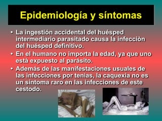 Epidemiología y síntomas
• La ingestión accidental del huésped
intermediario parasitado causa la infecciòn
del huésped definitivo.
• En el humano no importa la edad, ya que uno
està expuesto al parásito.
• Además de las manifestaciones usuales de
las infecciones por tenias, la caquexia no es
un síntoma raro en las infecciones de este
cestodo.
 