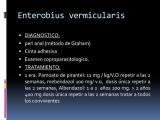 Enterobius vermicularis
 DIAGNOSTICO:
 peri anal (método de Graham)
 Cinta adhesiva
 Examen coproparasitologico.
 TRATAMIENTO:
 1 era. Pamoato de pirantel: 11 mg / kg/V.O repetir a las 2
semanas, mebendazol 100 mg/ v.o, dosis única repetir a
las 2 semanas, Albendazol: 1 a 2 años 200 mg. > 2 años
400 mg dosis única repetir a las 2 semanas tratar a todos
los convivientes
 