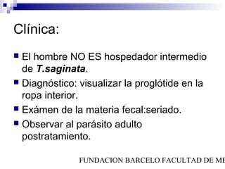 Clínica:
 El hombre NO ES hospedador intermedio
  de T.saginata.
 Diagnóstico: visualizar la proglótide en la
  ropa interior.
 Exámen de la materia fecal:seriado.
 Observar al parásito adulto
  postratamiento.

               FUNDACION BARCELO FACULTAD DE ME
 