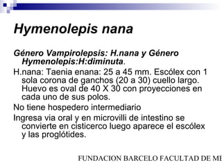 Hymenolepis nana
Género Vampirolepsis: H.nana y Género
  Hymenolepis:H:diminuta.
H.nana: Taenia enana: 25 a 45 mm. Escólex con 1
  sola corona de ganchos (20 a 30) cuello largo.
  Huevo es oval de 40 X 30 con proyecciones en
  cada uno de sus polos.
No tiene hospedero intermediario
Ingresa via oral y en microvilli de intestino se
  convierte en cisticerco luego aparece el escólex
  y las proglótides.

                FUNDACION BARCELO FACULTAD DE ME
 