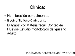 Clínica:
• No migración por pulmones.
• Eosinofilia leve ó ninguna.
• Diagnóstico: Materia fecal. Conteo de
  Huevos.Estudio morfológico del gusano
  adulto.




             FUNDACION BARCELO FACULTAD DE ME
 