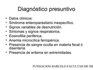 Diagnóstico presuntivo
• Datos clínicos:
• Síndrome enteroparasitario inespecífico.
• Signos variables de desnutrición.
• Síntomas y signos respiratorios.
• Eosinofilia periférica.
• Anemia microcítica ferropénica.
• Presencia de sangre oculta en materia fecal ó
  disentería.
• Presencia de eritema en extremidades.


                FUNDACION BARCELO FACULTAD DE ME
 
