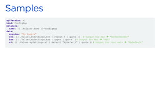 apiVersion: v1
kind: ConfigMap
metadata:
name: {{ .Release.Name }}-configmap
data:
myvalue: “My Sample"
foo: {{ .Values.mySettings.foo | repeat 5 | quote }} # Output for Abc → “AbcAbcAbcAbc”
bar: {{ .Values.mySettings.bar | upper | quote }}# Output for Abc → “ABC”
s1: {{ .Values.mySettings.s1 | default “MyDefault” | quote }}# Output for <not set> → “MyDefault”
 