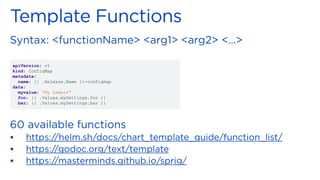 ▪
▪
▪
apiVersion: v1
kind: ConfigMap
metadata:
name: {{ .Release.Name }}-configmap
data:
myvalue: “My Sample"
foo: {{ .Values.mySettings.foo }}
bar: {{ .Values.mySettings.bar }}
 