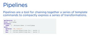 apiVersion: v1
kind: ConfigMap
metadata:
name: {{ .Release.Name }}-configmap
data:
myvalue: “My Sample"
foo: {{ .Values.mySettings.foo | quote }}
bar: {{ .Values.mySettings.bar | quote }}
 