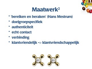 Maatwerk2
• ‘bereiken en beraken’ (Hans Mestrum)
• doelgroepspecifiek
• authenticiteit
• echt contact
• verbinding
• klantvriendelijk -> klantvriendschappelijk
 