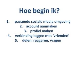 Hoe begin ik?
1.   passende sociale media omgeving
        2. account aanmaken
          3. profiel maken
4.   verbinding leggen met ‘vrienden’
     5. delen, reageren, vragen
 