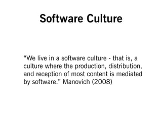 Software Culture
“We live in a software culture - that is, a
culture where the production, distribution,
and reception of most content is mediated
by software.” Manovich (2008)