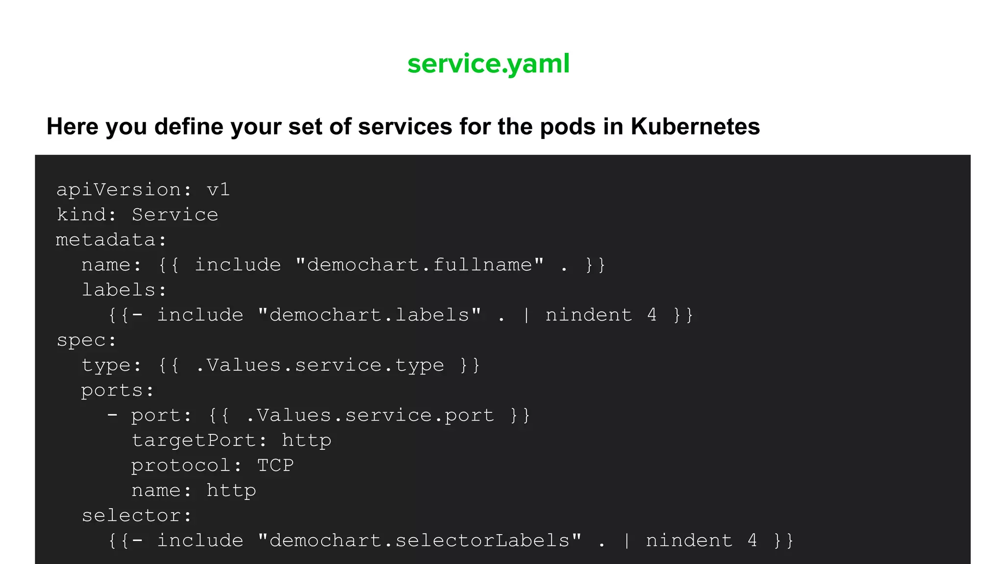 service.yaml
Here you define your set of services for the pods in Kubernetes
apiVersion: v1
kind: Service
metadata:
name: {{ include "demochart.fullname" . }}
labels:
{{- include "demochart.labels" . | nindent 4 }}
spec:
type: {{ .Values.service.type }}
ports:
- port: {{ .Values.service.port }}
targetPort: http
protocol: TCP
name: http
selector:
{{- include "demochart.selectorLabels" . | nindent 4 }}
 