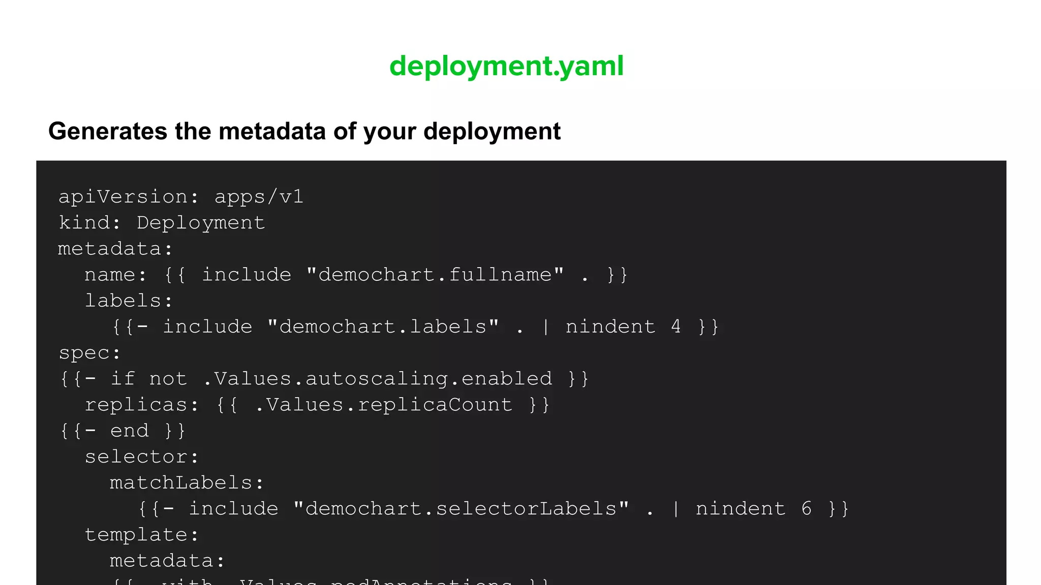 deployment.yaml
Generates the metadata of your deployment
apiVersion: apps/v1
kind: Deployment
metadata:
name: {{ include "demochart.fullname" . }}
labels:
{{- include "demochart.labels" . | nindent 4 }}
spec:
{{- if not .Values.autoscaling.enabled }}
replicas: {{ .Values.replicaCount }}
{{- end }}
selector:
matchLabels:
{{- include "demochart.selectorLabels" . | nindent 6 }}
template:
metadata:
 