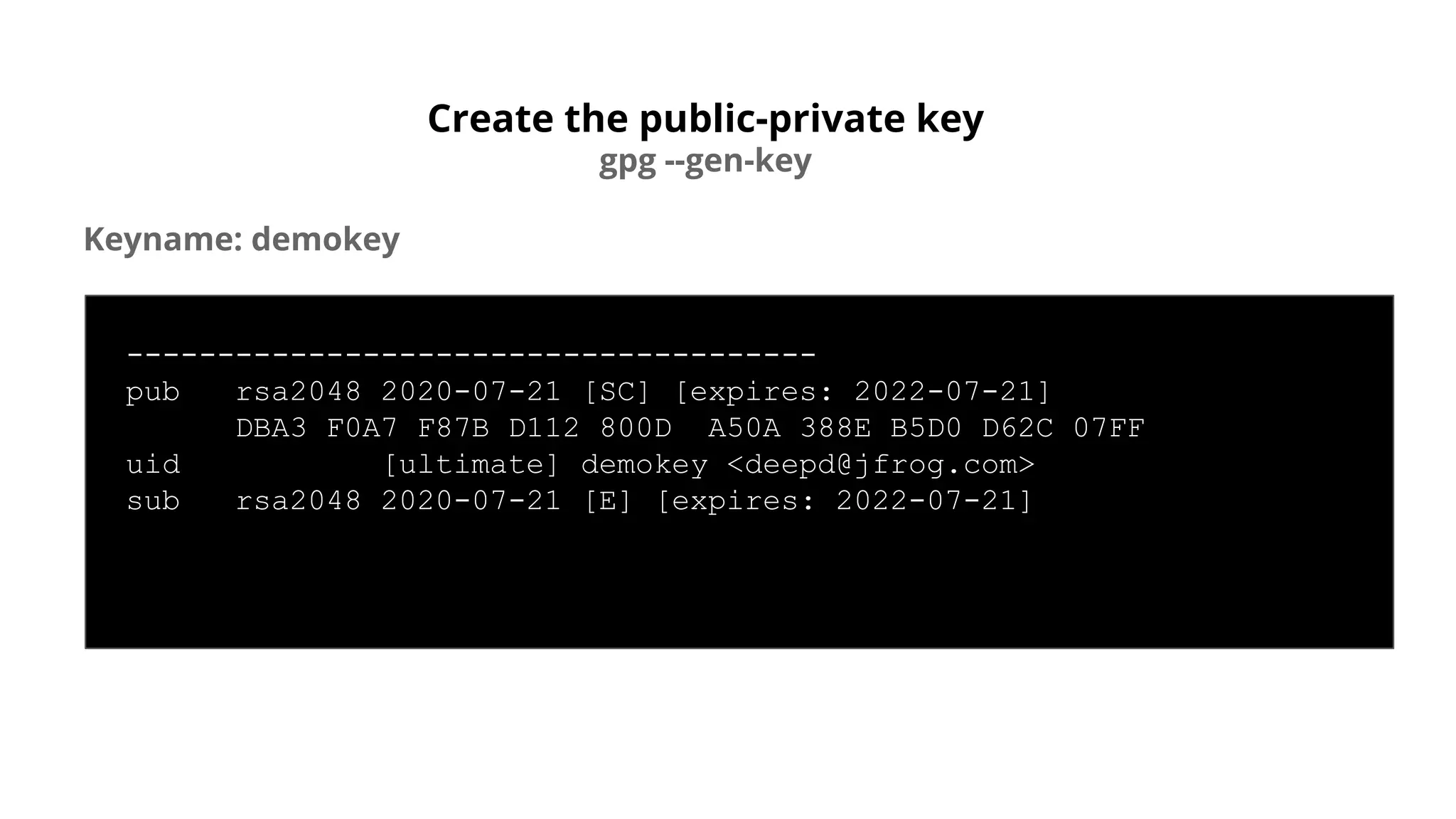 Create the public-private key
gpg --gen-key
Keyname: demokey
--------------------------------------
pub rsa2048 2020-07-21 [SC] [expires: 2022-07-21]
DBA3 F0A7 F87B D112 800D A50A 388E B5D0 D62C 07FF
uid [ultimate] demokey <deepd@jfrog.com>
sub rsa2048 2020-07-21 [E] [expires: 2022-07-21]
 