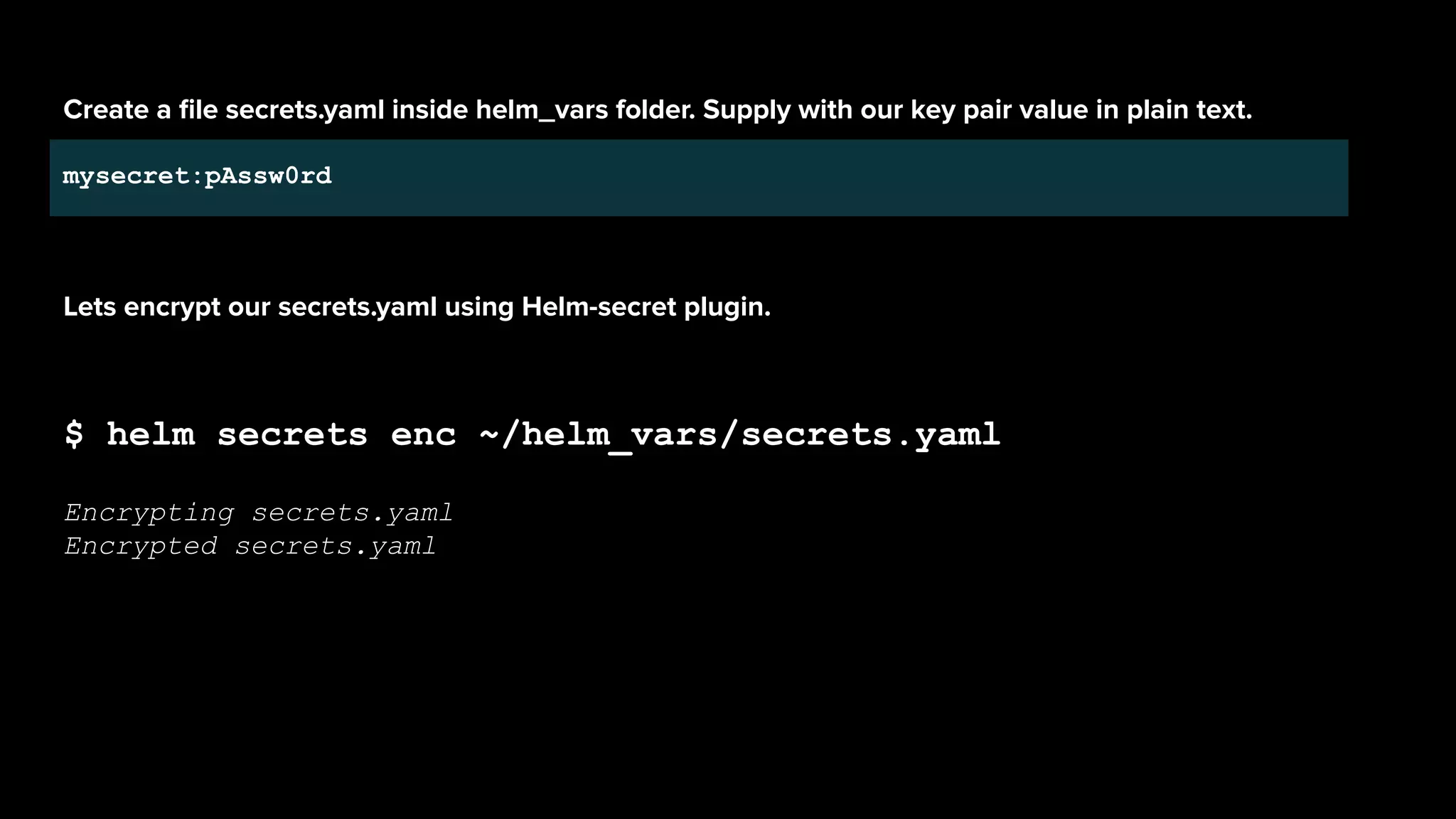 Create a ﬁle secrets.yaml inside helm_vars folder. Supply with our key pair value in plain text.
mysecret:pAssw0rd
Lets encrypt our secrets.yaml using Helm-secret plugin.
$ helm secrets enc ~/helm_vars/secrets.yaml
Encrypting secrets.yaml
Encrypted secrets.yaml
 