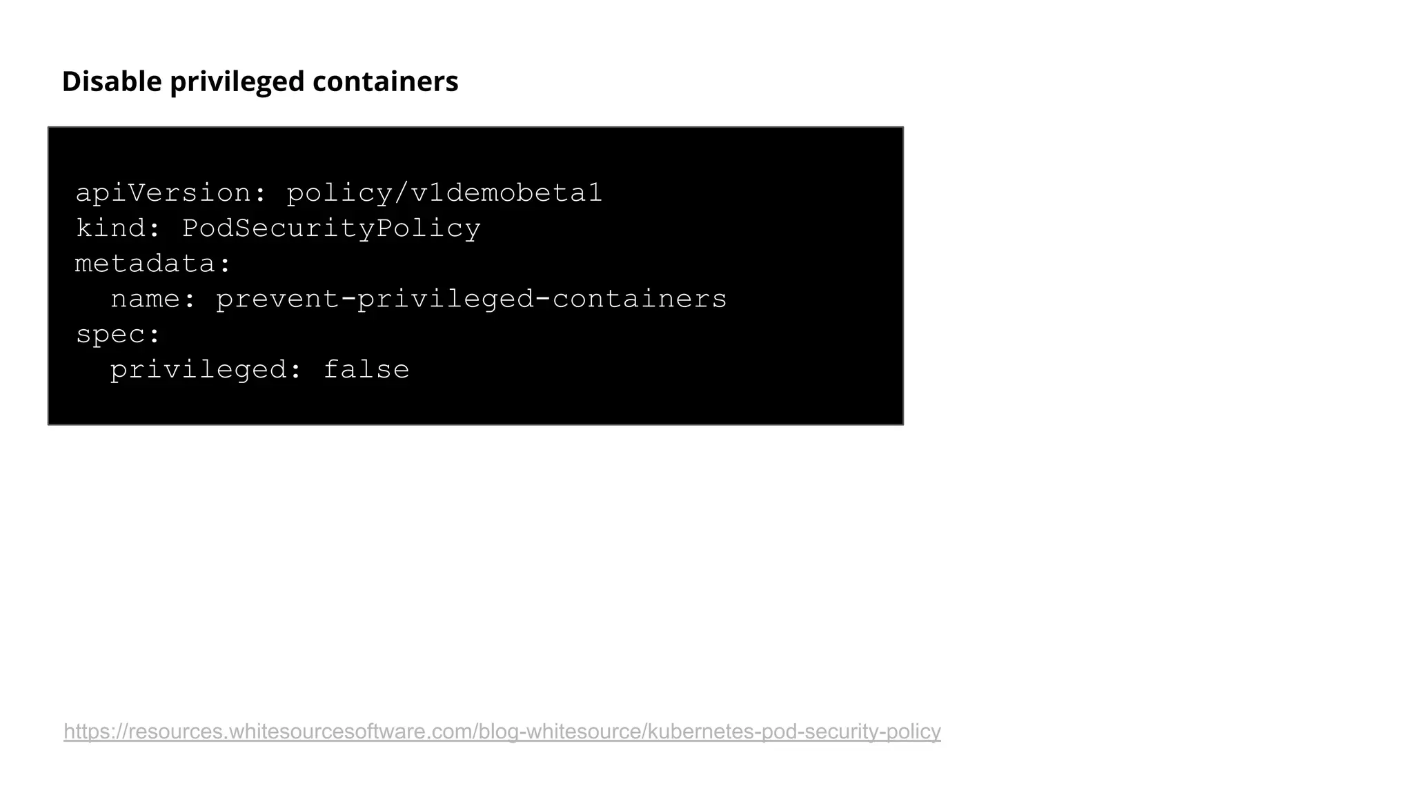 Disable privileged containers
apiVersion: policy/v1demobeta1
kind: PodSecurityPolicy
metadata:
name: prevent-privileged-containers
spec:
privileged: false
https://resources.whitesourcesoftware.com/blog-whitesource/kubernetes-pod-security-policy
 