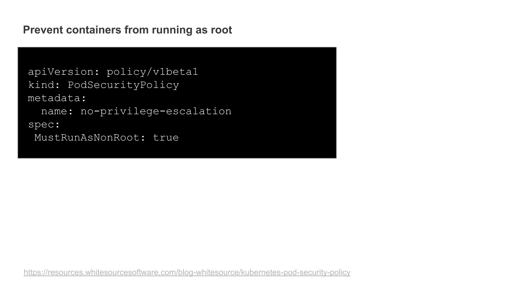 Prevent containers from running as root
apiVersion: policy/v1beta1
kind: PodSecurityPolicy
metadata:
name: no-privilege-escalation
spec:
MustRunAsNonRoot: true
https://resources.whitesourcesoftware.com/blog-whitesource/kubernetes-pod-security-policy
 
