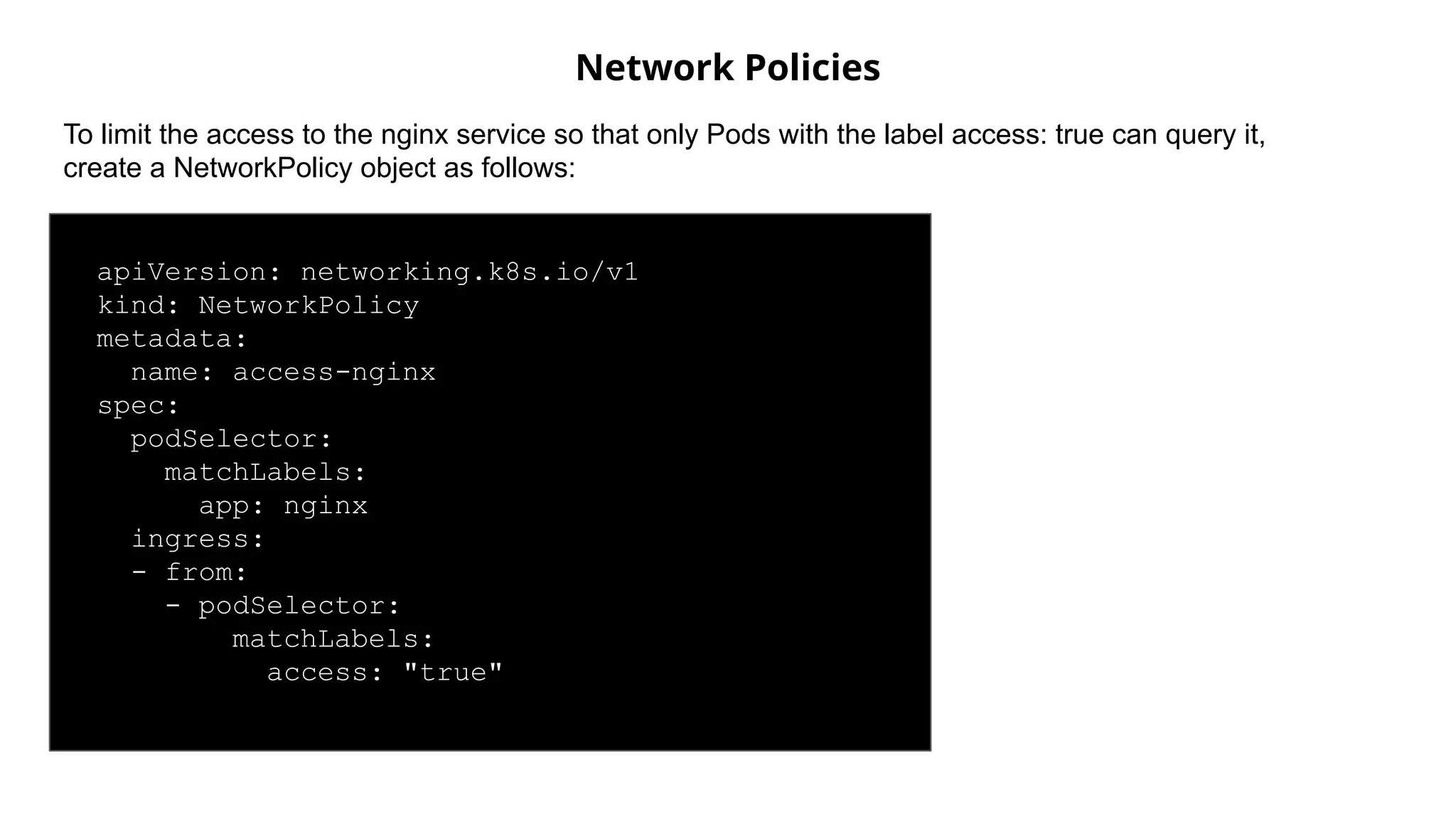 Network Policies
apiVersion: networking.k8s.io/v1
kind: NetworkPolicy
metadata:
name: access-nginx
spec:
podSelector:
matchLabels:
app: nginx
ingress:
- from:
- podSelector:
matchLabels:
access: "true"
To limit the access to the nginx service so that only Pods with the label access: true can query it,
create a NetworkPolicy object as follows:
 