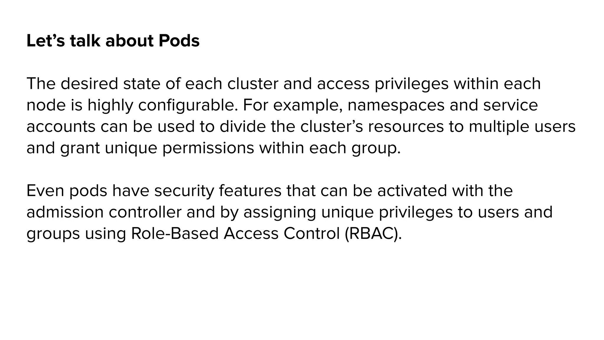 Let’s talk about Pods
The desired state of each cluster and access privileges within each
node is highly conﬁgurable. For example, namespaces and service
accounts can be used to divide the cluster’s resources to multiple users
and grant unique permissions within each group.
Even pods have security features that can be activated with the
admission controller and by assigning unique privileges to users and
groups using Role-Based Access Control (RBAC).
 