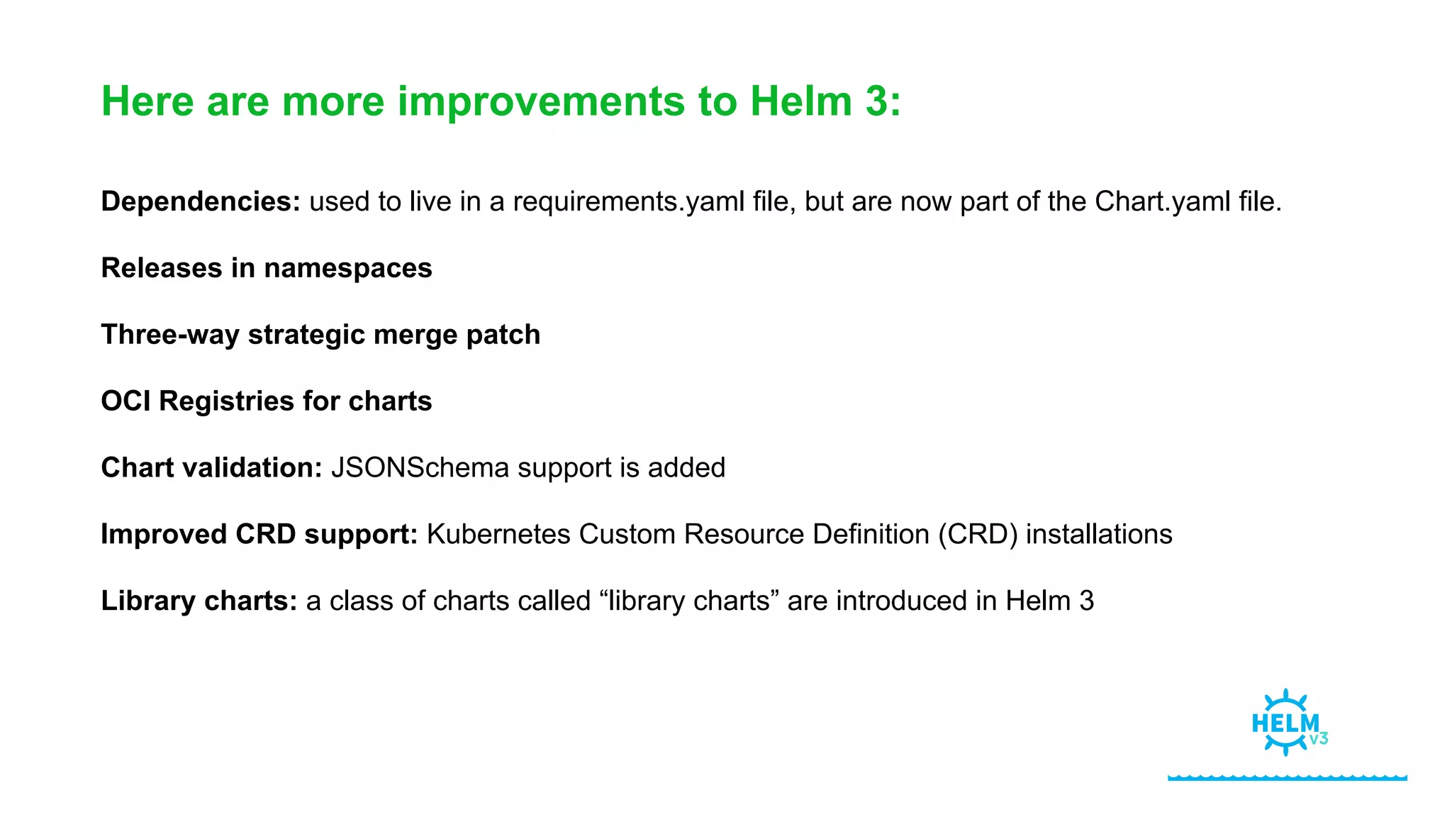 Here are more improvements to Helm 3:
Dependencies: used to live in a requirements.yaml file, but are now part of the Chart.yaml file.
Releases in namespaces
Three-way strategic merge patch
OCI Registries for charts
Chart validation: JSONSchema support is added
Improved CRD support: Kubernetes Custom Resource Definition (CRD) installations
Library charts: a class of charts called “library charts” are introduced in Helm 3
 