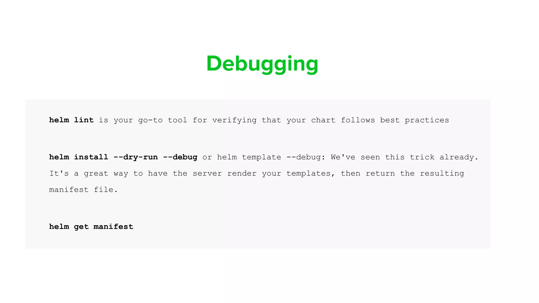 Debugging
helm lint is your go-to tool for verifying that your chart follows best practices
helm install --dry-run --debug or helm template --debug: We've seen this trick already.
It's a great way to have the server render your templates, then return the resulting
manifest file.
helm get manifest
 