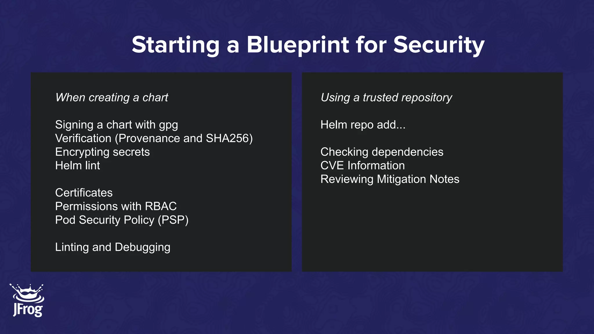 Starting a Blueprint for Security
Using a trusted repository
Helm repo add...
Checking dependencies
CVE Information
Reviewing Mitigation Notes
When creating a chart
Signing a chart with gpg
Verification (Provenance and SHA256)
Encrypting secrets
Helm lint
Certificates
Permissions with RBAC
Pod Security Policy (PSP)
Linting and Debugging
 