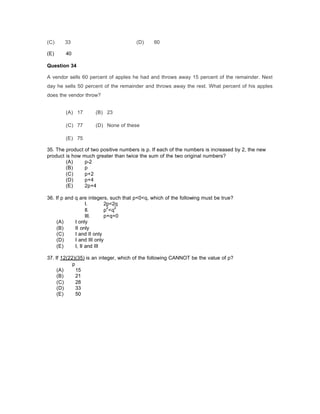 (C) 33 (D) 60
(E) 40
Question 34
A vendor sells 60 percent of apples he had and throws away 15 percent of the remainder. Next
day he sells 50 percent of the remainder and throws away the rest. What percent of his apples
does the vendor throw?
(A) 17 (B) 23
(C) 77 (D) None of these
(E) 75
35. The product of two positive numbers is p. If each of the numbers is increased by 2, the new
product is how much greater than twice the sum of the two original numbers?
(A) p-2
(B) p
(C) p+2
(D) p+4
(E) 2p+4
36. If p and q are integers, such that p<0<q, which of the following must be true?
I. 2p<2q
II. p
2
<q
2
III. p+q=0
(A) I only
(B) II only
(C) I and II only
(D) I and III only
(E) I, II and III
37. If 12(22)(35) is an integer, which of the following CANNOT be the value of p?
p
(A) 15
(B) 21
(C) 28
(D) 33
(E) 50
 