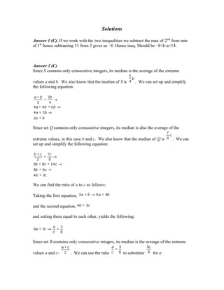 Solutions
Answer 1 (C). If we work with the two inequalities we subtract the max of 2nd
from min
of 1st
hence subtracting 11 from 3 gives us –8. Hence ineq. Should be –8<b-a<14.
Answer 2 (C)
Since S contains only consecutive integers, its median is the average of the extreme
values a and b. We also know that the median of S is . We can set up and simplify
the following equation:
Since set Q contains only consecutive integers, its median is also the average of the
extreme values, in this case b and c. We also know that the median of Q is . We can
set up and simplify the following equation:
We can find the ratio of a to c as follows:
Taking the first equation,
and the second equation,
and setting them equal to each other, yields the following:
Since set R contains only consecutive integers, its median is the average of the extreme
values a and c: . We can use the ratio to substitute for a:
 