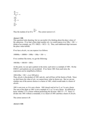 Thus the median of set R is . The correct answer is C.
Answer 3 (B)
This question looks daunting, but we can tackle it by thinking about the place values of
the unknowns. If we had a three-digit number abc, we could express it as 100a + 10b + c
(think of an example, say 375: 100(3) + 10(7) + 5). Thus, each additional digit increases
the place value tenfold.
If we have abcabc, we can express it as follows:
100000a + 10000b + 1000c + 100a + 10b + c
If we combine like terms, we get the following:
100100a + 10010b + 1001c
At this point, we can spot a pattern in the terms: each term is a multiple of 1001. On the
GMAT, such patterns are not accidental. If we factor 1001 from each term, the
expression can be simplified as follows:
1001(100a + 10b + c) or 1001(abc).
Thus, abcabc is the product of 1001 and abc, and will have all the factors of both. Since
we don't know the value of abc, we cannot know what its factors are. But we can see
whether one of the answer choices is a factor of 1001, which would make it a factor of
abcabc.
1001 is not even, so 16 is not a factor. 1001 doesn't end in 0 or 5, so 5 is not a factor.
The sum of the digits in 1001 is not a multiple of 3, so 3 is not a factor. It's difficult to
know whether 13 is a factor without performing the division: 1001/13 = 77. Since 13
divides into 1001 without a remainder, it is a factor of 1001 and thus a factor of abcabc.
The correct answer is B.
Answer 4 (D)
 