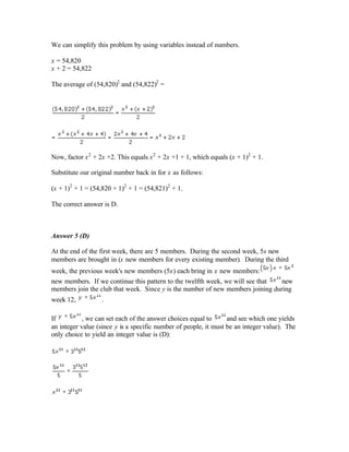 We can simplify this problem by using variables instead of numbers.
x = 54,820
x + 2 = 54,822
The average of (54,820)2
and (54,822)2
=
Now, factor x2
+ 2x +2. This equals x2
+ 2x +1 + 1, which equals (x + 1)2
+ 1.
Substitute our original number back in for x as follows:
(x + 1)2
+ 1 = (54,820 + 1)2
+ 1 = (54,821)2
+ 1.
The correct answer is D.
Answer 5 (D)
At the end of the first week, there are 5 members. During the second week, 5x new
members are brought in (x new members for every existing member). During the third
week, the previous week's new members (5x) each bring in x new members:
new members. If we continue this pattern to the twelfth week, we will see that new
members join the club that week. Since y is the number of new members joining during
week 12, .
If , we can set each of the answer choices equal to and see which one yields
an integer value (since y is a specific number of people, it must be an integer value). The
only choice to yield an integer value is (D):
 