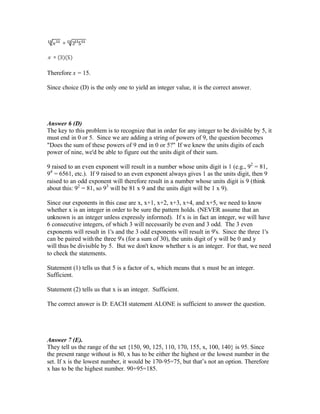 Therefore x = 15.
Since choice (D) is the only one to yield an integer value, it is the correct answer.
Answer 6 (D)
The key to this problem is to recognize that in order for any integer to be divisible by 5, it
must end in 0 or 5. Since we are adding a string of powers of 9, the question becomes
"Does the sum of these powers of 9 end in 0 or 5?" If we knew the units digits of each
power of nine, we'd be able to figure out the units digit of their sum.
9 raised to an even exponent will result in a number whose units digit is 1 (e.g., 92
= 81,
94
= 6561, etc.). If 9 raised to an even exponent always gives 1 as the units digit, then 9
raised to an odd exponent will therefore result in a number whose units digit is 9 (think
about this: 92
= 81, so 93
will be 81 x 9 and the units digit will be 1 x 9).
Since our exponents in this case are x, x+1, x+2, x+3, x+4, and x+5, we need to know
whether x is an integer in order to be sure the pattern holds. (NEVER assume that an
unknown is an integer unless expressly informed). If x is in fact an integer, we will have
6 consecutive integers, of which 3 will necessarily be even and 3 odd. The 3 even
exponents will result in 1's and the 3 odd exponents will result in 9's. Since the three 1's
can be paired withthe three 9's (for a sum of 30), the units digit of y will be 0 and y
will thus be divisible by 5. But we don't know whether x is an integer. For that, we need
to check the statements.
Statement (1) tells us that 5 is a factor of x, which means that x must be an integer.
Sufficient.
Statement (2) tells us that x is an integer. Sufficient.
The correct answer is D: EACH statement ALONE is sufficient to answer the question.
Answer 7 (E).
They tell us the range of the set {150, 90, 125, 110, 170, 155, x, 100, 140} is 95. Since
the present range without is 80, x has to be either the highest or the lowest number in the
set. If x is the lowest number, it would be 170-95=75, but that’s not an option. Therefore
x has to be the highest number. 90+95=185.
 