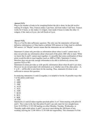 Answer 8 (C).
Plug in for number of tasks to be completed before the job is done; let the job involve
making 24 widgets. Thus, Frances makes 2 per hour, and Joan makes 3 per hour. Frances
works for 6 hours, so she makes 12 widgets. Joan needs 4 hours to make the other 12
widgets; if she starts at 4 p.m. she will finish at 8 p.m.
Answer 9 (E).
This is a Yes/No data sufficiency question. The only way the statements will provide
definitive information is if they lead to a definite YES answer or if they lead to a definite
NO answer. (A "Maybe" answer means that the statements are not sufficient.
Statement (1) alone only provides us information about when A and C cannot meet. It
does not provide any information about when each of the pilots ARE able to meet. While
we know that A and C cannot meet together, it is possible that some combination of three
pilots would be able to meet together (such as ABD or CBE). Statement (1) alone
therefore does not provide enough information to be able to definitively answer this
question YES or NO.
Statement (2) alone provides us with specific information about when B and E can meet.
However we are not provided with information as to whether one of the other pilots --A,
C or D -- will be able to join them for the meeting. Thus, statement (2) alone is not
sufficient to answer this question
In analyzing statements (1) and (2) together, it is helpful to list the 10 possible ways that
3 of the pilots could meet:
1. ABC
2. ABD
3. ABE
4. ACD
5. ACE
6. ADE
7. BCD
8. BCE
9. BDE
10. CDE
Statements (1) and (2) taken together preclude pilots A or C from meeting with pilots B
and E. This is due to the fact that pilots B and E can only meet for two straight hours
from 10:30 PM to 12:30 AM starting on either Monday, Tuesday, Wednesday, or
Thursday night while pilots A and C can never meet during the AM hours of any
weekday (leaving the 12:00 AM to 12:30 AM slot impossible). This eliminates 8 of the
 