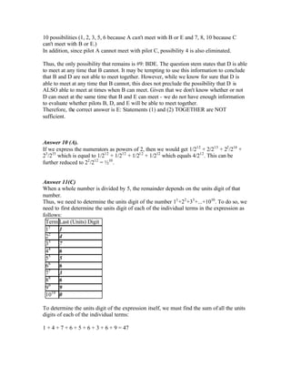 10 possibilities (1, 2, 3, 5, 6 because A can't meet with B or E and 7, 8, 10 because C
can't meet with B or E.)
In addition, since pilot A cannot meet with pilot C, possibility 4 is also eliminated.
Thus, the only possibility that remains is #9: BDE. The question stem states that D is able
to meet at any time that B cannot. It may be tempting to use this information to conclude
that B and D are not able to meet together. However, while we know for sure that D is
able to meet at any time that B cannot, this does not preclude the possibility that D is
ALSO able to meet at times when B can meet. Given that we don't know whether or not
D can meet at the same time that B and E can meet - we do not have enough information
to evaluate whether pilots B, D, and E will be able to meet together.
Therefore, the correct answer is E: Statements (1) and (2) TOGETHER are NOT
sufficient.
Answer 10 (A).
If we express the numerators as powers of 2, then we would get 1/212
+ 2/213
+ 22
/214
+
23
/215
which is equal to 1/212
+ 1/212
+ 1/212
+ 1/212
which equals 4/212
. This can be
further reduced to 22
/212
= ½10
.
Answer 11(C)
When a whole number is divided by 5, the remainder depends on the units digit of that
number.
Thus, we need to determine the units digit of the number 11
+22
+33
+...+1010
. To do so, we
need to first determine the units digit of each of the individual terms in the expression as
follows:
Term Last (Units) Digit
11
1
22
4
33
7
44
6
55
5
66
6
77
3
88
6
99
9
1010
0
To determine the units digit of the expression itself, we must find the sum of all the units
digits of each of the individual terms:
1 + 4 + 7 + 6 + 5 + 6 + 3 + 6 + 9 = 47
 