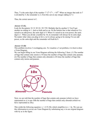 Thus, 7 is the units digit of the number 11
+22
+33
+...+1010
. When an integer that ends in 7
is divided by 5, the remainder is 2. (Test this out on any integer ending in 7.)
Thus, the correct answer is C.
Answer 12 (E).
Look for the pattern: 91=9. 92=81. 93=729. Multiply that by another 9. You’ll get
another no ending in 1. And so forth and so on. So the bottom line is that whenever 9 is
raised to an odd power, the units digit is 9. When it’s raised to an even power, the units
digit is 1. When you divide a number by 10, its remainder will always be its units digit.
No matter what value you plug in for n, we’re always going to be raising 9 to an odd
power, so the units digit and the remainder will both be 9.
Answer 13 (D)
This problem involves 3 overlapping sets. To visualize a 3 set problem, it is best to draw
a Venn Diagram.
We can begin filling in our Venn Diagram utilizing the following 2 facts: (1) The number
of bags that contain only raisins is 10 times the number of bags that contain only peanuts.
(2) The number of bags that contain only almonds is 20 times the number of bags that
contain only raisins and peanuts.
Next, we are told that the number of bags that contain only peanuts (which we have
represented as x) is one-fifth the number of bags that contain only almonds (which we
have represented as 20y).
This yields the following equation: x = (1/5) 20y which simplifies to x = 4y. We can use
this information to revise our Venn Diagram by substituting any x in our original diagram
with 4y as in the figure.
 