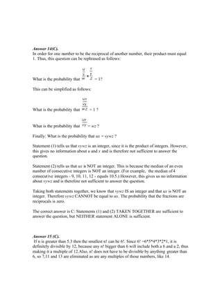 Answer 14(C).
In order for one number to be the reciprocal of another number, their product must equal
1. Thus, this question can be rephrased as follows:
What is the probability that = 1?
This can be simplified as follows:
What is the probability that = 1 ?
What is the probability that = wz ?
Finally: What is the probability that ux = vywz ?
Statement (1) tells us that vywz is an integer, since it is the product of integers. However,
this gives no information about u and x and is therefore not sufficient to answer the
question.
Statement (2) tells us that ux is NOT an integer. This is because the median of an even
number of consecutive integers is NOT an integer. (For example, the median of4
consecutive integers - 9, 10, 11, 12 - equals 10.5.) However, this gives us no information
about vywz and is therefore not sufficient to answer the question.
Taking both statements together, we know that vywz IS an integer and that ux is NOT an
integer. Therefore vywz CANNOT be equal to ux. The probability that the fractions are
reciprocals is zero.
The correct answer is C: Statements (1) and (2) TAKEN TOGETHER are sufficient to
answer the question, but NEITHER statement ALONE is sufficient.
Answer 15 (C).
If n is greater than 5.3 then the smallest n! can be 6!. Since 6! =6*5*4*3*2*1, it is
definitely divisible by 12, because any n! bigger than 6 will include both a 6 and a 2, thus
making it a multiple of 12.Also, n! does not have to be divisible by anything greater than
6, so 7,11 and 13 are eliminated as are any multiples of those numbers, like 14.
 
