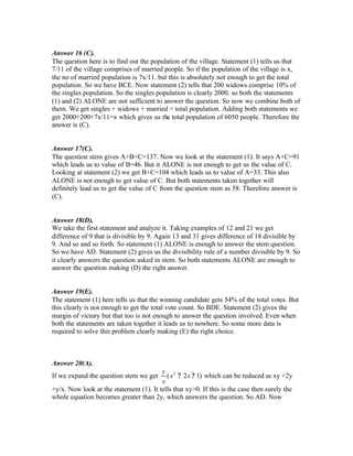 Answer 16 (C).
The question here is to find out the population of the village. Statement (1) tells us that
7/11 of the village comprises of married people. So if the population of the village is x,
the no of married population is 7x/11. but this is absolutely not enough to get the total
population. So we have BCE. Now statement (2) tells that 200 widows comprise 10% of
the singles population. So the singles population is clearly 2000. so both the statements
(1) and (2) ALONE are not sufficient to answer the question. So now we combine both of
them. We get singles + widows + married = total population. Adding both statements we
get 2000+200+7x/11=x which gives us the total population of 6050 people. Therefore the
answer is (C).
Answer 17(C).
The question stem gives A+B+C=137. Now we look at the statement (1). It says A+C=91
which leads us to value of B=46. But it ALONE is not enough to get us the value of C.
Looking at statement (2) we get B+C=104 which leads us to value of A=33. This also
ALONE is not enough to get value of C. But both statements taken together will
definitely lead us to get the value of C from the question stem as 58. Therefore answer is
(C).
Answer 18(D).
We take the first statement and analyze it. Taking examples of 12 and 21 we get
difference of 9 that is divisible by 9. Again 13 and 31 gives difference of 18 divisible by
9. And so and so forth. So statement (1) ALONE is enough to answer the stem question.
So we have AD. Statement (2) gives us the divisibility rule of a number divisible by 9. So
it clearly answers the question asked in stem. So both statements ALONE are enough to
answer the question making (D) the right answer.
Answer 19(E).
The statement (1) here tells us that the winning candidate gets 54% of the total votes. But
this clearly is not enough to get the total vote count. So BDE. Statement (2) gives the
margin of victory but that too is not enough to answer the question involved. Even when
both the statements are taken together it leads us to nowhere. So some more data is
required to solve this problem clearly making (E) the right choice.
Answer 20(A).
If we expand the question stem we get )12( 2
?? xx
x
y
which can be reduced as xy +2y
+y/x. Now look at the statement (1). It tells that xy>0. If this is the case then surely the
whole equation becomes greater than 2y, which answers the question. So AD. Now
 