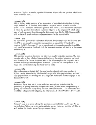 statement (2) gives us another equation that cannot help us solve the question asked in the
stem. So answer is (A).
Answer 21(E).
This is slightly tricky question. When square root of a number is involved the dividing
range becomes 0-1 or >1 since square root of a negative number is not included in
GMAT. So if a number is >1 then the question stem is true. And if the number is between
0-1 then the question stem is false. Statement (1) gives us the range as x>0 which takes
care of both our range. So nothing can be determined from this. So BCE. Statement (2)
tells us that x<2 which again covers both our range. So the answer is (E).
Answer 22(C).
To answer this question lets see the fact statements. Statement (1) says that x is +ve. This
ALONE is not enough to answer the stem question as x could be <1/5 and still be
positive. So BCE. Statement (2) can be transformed to the question stem but it could be
only true if x is positive. So clearly both the statements together will lead us to the answer
and hence (C).
Answer 23(E).
This question appears to be simple but it involves careful look at the question. The stem
question asks us for a relation. Statement (1) gives us the relation between a and b and
also the range of x. But the important point is that it has not given the range of a and b
whether they are positive or negative. Statement (2) also has the same problem as the
range for a and b are missing. So clearly answer is (E).
Answer 24(B).
The total number of digits is 187. The total number of single digit page numbers is
9(from 1 to 9). So subtracting this from 187 we get 178. After page number 9 we have 2
digit page numbers. So dividing this by 2 we get 89. So the total number of pages in the
book are 89+9=98.
Answer 25(E).
Remember that at least one is a clue, and when u see phrase, u need to find the
probability of getting everything except what u want (in other words, the probability of
getting any other color except blue), and then subtract that from 1. The formula for this
would be 1-(the probability of getting the other colors). 1-(10/18 * 9/17)=1-5/17=12/17.
Answer 26(D).
We don’t need to go about solving this question as per the REAL MATH way. We use
our technique. Whenever we see variables in the answer choice we just plug in!! Plug in
x=3, and the fraction becomes –7(target answer). Bingo!
 