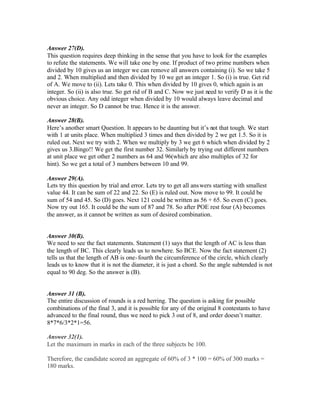 Answer 27(D).
This question requires deep thinking in the sense that you have to look for the examples
to refute the statements. We will take one by one. If product of two prime numbers when
divided by 10 gives us an integer we can remove all answers containing (i). So we take 5
and 2. When multiplied and then divided by 10 we get an integer 1. So (i) is true. Get rid
of A. We move to (ii). Lets take 0. This when divided by 10 gives 0, which again is an
integer. So (ii) is also true. So get rid of B and C. Now we just need to verify D as it is the
obvious choice. Any odd integer when divided by 10 would always leave decimal and
never an integer. So D cannot be true. Hence it is the answer.
Answer 28(B).
Here’s another smart Question. It appears to be daunting but it’s not that tough. We start
with 1 at units place. When multiplied 3 times and then divided by 2 we get 1.5. So it is
ruled out. Next we try with 2. When we multiply by 3 we get 6 which when divided by 2
gives us 3.Bingo!! We get the first number 32. Similarly by trying out different numbers
at unit place we get other 2 numbers as 64 and 96(which are also multiples of 32 for
hint). So we get a total of 3 numbers between 10 and 99.
Answer 29(A).
Lets try this question by trial and error. Lets try to get all answers starting with smallest
value 44. It can be sum of 22 and 22. So (E) is ruled out. Now move to 99. It could be
sum of 54 and 45. So (D) goes. Next 121 could be written as 56 + 65. So even (C) goes.
Now try out 165. It could be the sum of 87 and 78. So after POE rest four (A) becomes
the answer, as it cannot be written as sum of desired combination.
Answer 30(B).
We need to see the fact statements. Statement (1) says that the length of AC is less than
the length of BC. This clearly leads us to nowhere. So BCE. Now the fact statement (2)
tells us that the length of AB is one-fourth the circumference of the circle, which clearly
leads us to know that it is not the diameter, it is just a chord. So the angle subtended is not
equal to 90 deg. So the answer is (B).
Answer 31 (B).
The entire discussion of rounds is a red herring. The question is asking for possible
combinations of the final 3, and it is possible for any of the original 8 contestants to have
advanced to the final round, thus we need to pick 3 out of 8, and order doesn’t matter.
8*7*6/3*2*1=56.
Answer 32(1).
Let the maximum in marks in each of the three subjects be 100.
Therefore, the candidate scored an aggregate of 60% of 3 * 100 = 60% of 300 marks =
180 marks.
 
