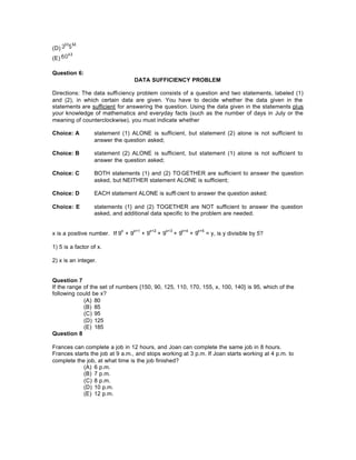 (D)
(E)
Question 6:
DATA SUFFICIENCY PROBLEM
Directions: The data sufficiency problem consists of a question and two statements, labeled (1)
and (2), in which certain data are given. You have to decide whether the data given in the
statements are sufficient for answering the question. Using the data given in the statements plus
your knowledge of mathematics and everyday facts (such as the number of days in July or the
meaning of counterclockwise), you must indicate whether
Choice: A statement (1) ALONE is sufficient, but statement (2) alone is not sufficient to
answer the question asked;
Choice: B statement (2) ALONE is sufficient, but statement (1) alone is not sufficient to
answer the question asked;
Choice: C BOTH statements (1) and (2) TO GETHER are sufficient to answer the question
asked, but NEITHER statement ALONE is sufficient;
Choice: D EACH statement ALONE is suffi cient to answer the question asked;
Choice: E statements (1} and (2) TOGETHER are NOT sufficient to answer the question
asked, and additional data specific to the problem are needed.
x is a positive number. If 9
x
+ 9
x+1
+ 9
x+2
+ 9
x+3
+ 9
x+4
+ 9
x+5
= y, is y divisible by 5?
1) 5 is a factor of x.
2) x is an integer.
Question 7
If the range of the set of numbers {150, 90, 125, 110, 170, 155, x, 100, 140} is 95, which of the
following could be x?
(A) 80
(B) 85
(C) 95
(D) 125
(E) 185
Question 8
Frances can complete a job in 12 hours, and Joan can complete the same job in 8 hours.
Frances starts the job at 9 a.m., and stops working at 3 p.m. If Joan starts working at 4 p.m. to
complete the job, at what time is the job finished?
(A) 6 p.m.
(B) 7 p.m.
(C) 8 p.m.
(D) 10 p.m.
(E) 12 p.m.
 