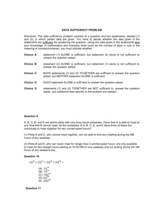 DATA SUFFICIENCY PROBLEM
Directions: The data sufficiency problem consists of a question and two statements, labeled (1)
and (2), in which certain data are given. You have to decide whether the data given in the
statements are sufficient for answering the question. Using the data given in the statements plus
your knowledge of mathematics and everyday facts (such as the number of days in July or the
meaning of counterclockwise), you must indicate whether
Choice: A statement (1) ALONE is sufficient, but statement (2) alone is not sufficient to
answer the question asked;
Choice: B statement (2) ALONE is sufficient, but statement (1) alone is not sufficient to
answer the question asked;
Choice: C BOTH statements (1) and (2) TOGETHER are sufficient to answer the question
asked, but NEITHER statement ALONE is sufficient;
Choice: D EACH statement ALONE is suffi cient to answer the question asked;
Choice: E statements (1} and (2) TOGETHER are NOT sufficient to answer the question
asked, and additional data specific to the problem are needed.
Question 9
A, B, C, D, and E are airline pilots with very busy travel schedules. Given that D is able to meet at
any time that B cannot meet, do the schedules of A, B, C, D, and E allow three of these five
individuals to meet together for two uninterrupted hours?
(1) Pilots A and C, who cannot meet together, are not able to end any meeting during the AM
hours of any weekday.
(2) Pilots B and E, who can never meet for longer than 2 uninterrupted hours, are only available
to meet for two straight hours starting at 10:30 PM on any weekday and not ending during the AM
hours of any weekend day.
Question 10.
1/2
12
+ 2/2
13
+ 3/2
14
+ 4/2
15
=
(A) 1/2
10
(B) 1/2
12
(C) 15/2
15
(D) 2/2
10
(E) 23/2
16
Question 11
 