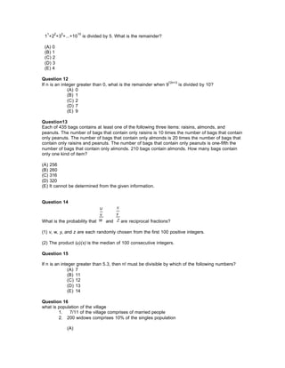 1
1
+2
2
+3
3
+...+10
10
is divided by 5. What is the remainder?
(A) 0
(B) 1
(C) 2
(D) 3
(E) 4
Question 12
If n is an integer greater than 0, what is the remainder when 9
12n+3
is divided by 10?
(A) 0
(B) 1
(C) 2
(D) 7
(E) 9
Question13
Each of 435 bags contains at least one of the following three items: raisins, almonds, and
peanuts. The number of bags that contain only raisins is 10 times the number of bags that contain
only peanuts. The number of bags that contain only almonds is 20 times the number of bags that
contain only raisins and peanuts. The number of bags that contain only peanuts is one-fifth the
number of bags that contain only almonds. 210 bags contain almonds. How many bags contain
only one kind of item?
(A) 256
(B) 260
(C) 316
(D) 320
(E) It cannot be determined from the given information.
Question 14
What is the probability that and are reciprocal fractions?
(1) v, w, y, and z are each randomly chosen from the first 100 positive integers.
(2) The product (u)(x) is the median of 100 consecutive integers.
Question 15
If n is an integer greater than 5.3, then n! must be divisible by which of the following numbers?
(A) 7
(B) 11
(C) 12
(D) 13
(E) 14
Question 16
what is population of the village
1. 7/11 of the village comprises of married people
2. 200 widows comprises 10% of the singles population
(A)
 