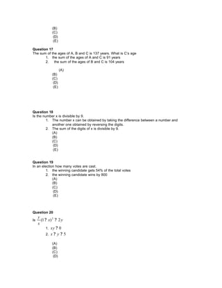 (B)
(C)
(D)
(E)
Question 17
The sum of the ages of A, B and C is 137 years. What is C’s age
1. the sum of the ages of A and C is 91 years
2. the sum of the ages of B and C is 104 years
(A)
(B)
(C)
(D)
(E)
Question 18
Is the number x is divisible by 9.
1. The number x can be obtained by taking the difference between a number and
another one obtained by reversing the digits.
2. The sum of the digits of x is divisible by 9.
(A)
(B)
(C)
(D)
(E)
Question 19
In an election how many votes are cast.
1. the winning candidate gets 54% of the total votes
2. the winning candidate wins by 800
(A)
(B)
(C)
(D)
(E)
Question 20
Is yx
x
y
2)1( 2
??
1. 0?xy
2. 5?? yx
(A)
(B)
(C)
(D)
 