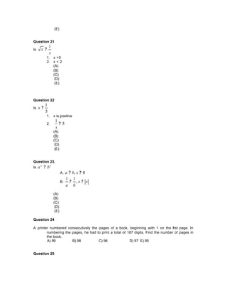 (E)
Question 21
Is
x
x
1
?
1. x >0
2. x < 2
(A)
(B)
(C)
(D)
(E)
Question 22
Is
5
1
?x
1. x is positive
2. 5
1
?
x
(A)
(B)
(C)
(D)
(E)
Question 23.
Is
xx
ba ?
A. 0, ?? xba
B. xx
ba
?? ,
11
(A)
(B)
(C)
(D)
(E)
Question 24
A printer numbered consecutively the pages of a book, beginning with 1 on the first page. In
numbering the pages, he had to print a total of 187 digits. Find the number of pages in
the book.
A) 99 B) 98 C) 96 D) 97 E) 95
Question 25
 