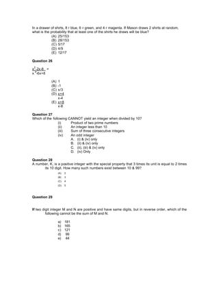 In a drawer of shirts, 8 r blue, 6 r green, and 4 r magenta. If Mason draws 2 shirts at random,
what is the probability that at least one of the shirts he draws will be blue?
(A) 25/153
(B) 28/153
(C) 5/17
(D) 4/9
(E) 12/17
Question 26
x
2
+2x-8 =
x
2
-6x+8
(A) 1
(B) -1
(C) x/3
(D) x+4
x-4
(E) x+8
x-8
Question 27
Which of the following CANNOT yield an integer when divided by 10?
(i) Product of two prime numbers
(ii) An integer less than 10
(iii) Sum of three consecutive integers
(iv) An odd integer
A. (i) & (iv) only
B. (ii) & (iv) only
C. (ii), (iii) & (iv) only
D. (iv) Only
Question 28
A number, K, is a positive integer with the special property that 3 times its unit is equal to 2 times
its 10 digit. How many such numbers exist between 10 & 99?
(A) 2
(B) 3
(C) 4
(D) 5
Question 29
If two digit integer M and N are positive and have same digits, but in reverse order, which of the
following cannot be the sum of M and N.
a) 181
b) 165
c) 121
d) 99
e) 44
 