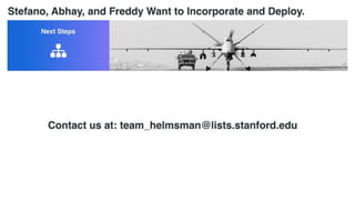 Going forward...
- Abhay, Stefano, and Freddy will continue
- Incorporate
- Software development
- STTR Funding
- Exploring dual-use + VC Funding down the line
- Testing
- Start deployment process in a year
Contact us at: team_helmsman@lists.stanford.edu
 