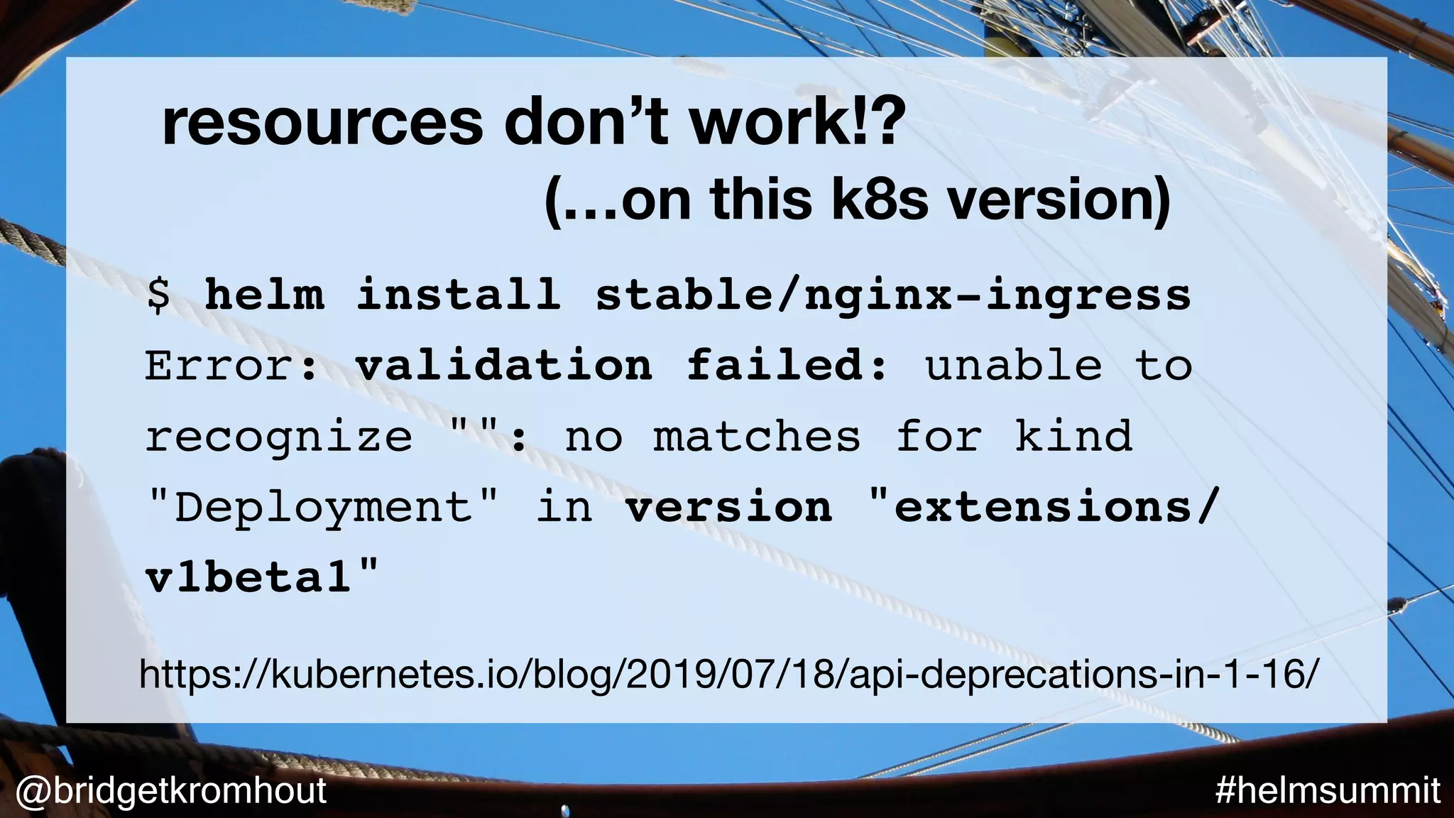 @bridgetkromhout #helmsummit
resources don’t work!?
(…on this k8s version)
https://kubernetes.io/blog/2019/07/18/api-deprecations-in-1-16/
$ helm install stable/nginx-ingress
Error: validation failed: unable to
recognize "": no matches for kind
"Deployment" in version "extensions/
v1beta1"
 