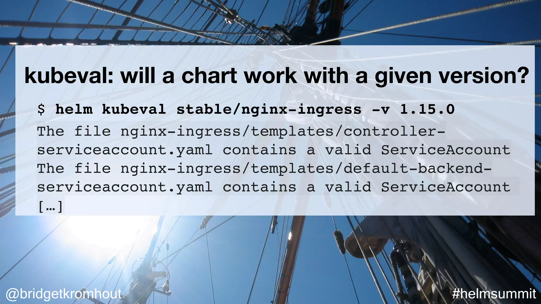 @bridgetkromhout #helmsummit
kubeval: will a chart work with a given version?
$ helm kubeval stable/nginx-ingress -v 1.15.0
The file nginx-ingress/templates/controller-
serviceaccount.yaml contains a valid ServiceAccount
The file nginx-ingress/templates/default-backend-
serviceaccount.yaml contains a valid ServiceAccount
[…]
 