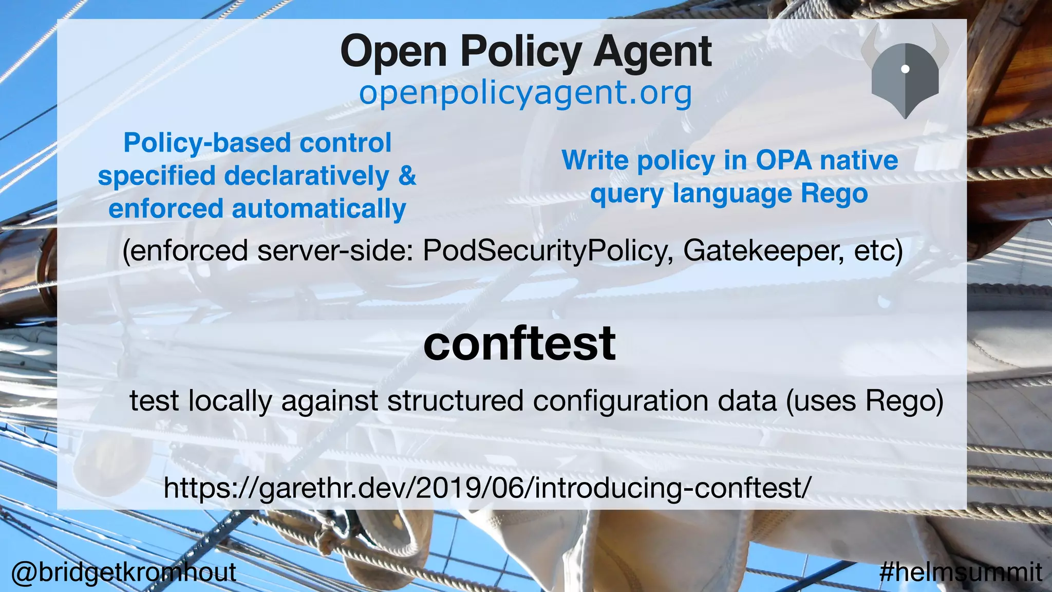 @bridgetkromhout #helmsummit
conftest
openpolicyagent.org
Open Policy Agent
https://garethr.dev/2019/06/introducing-conftest/
Policy-based control
specified declaratively &
enforced automatically
Write policy in OPA native
query language Rego
test locally against structured conﬁguration data (uses Rego)
(enforced server-side: PodSecurityPolicy, Gatekeeper, etc)
 