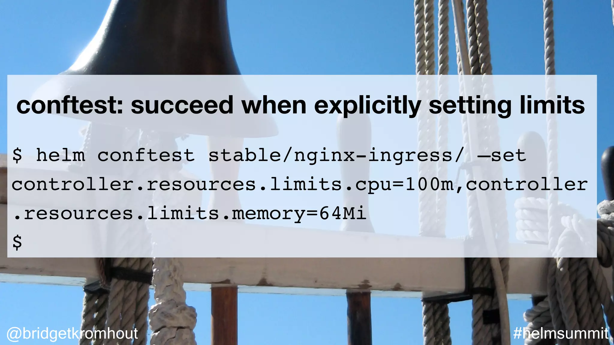 @bridgetkromhout #helmsummit
conftest: succeed when explicitly setting limits
$ helm conftest stable/nginx-ingress/ —set
controller.resources.limits.cpu=100m,controller
.resources.limits.memory=64Mi
$
 