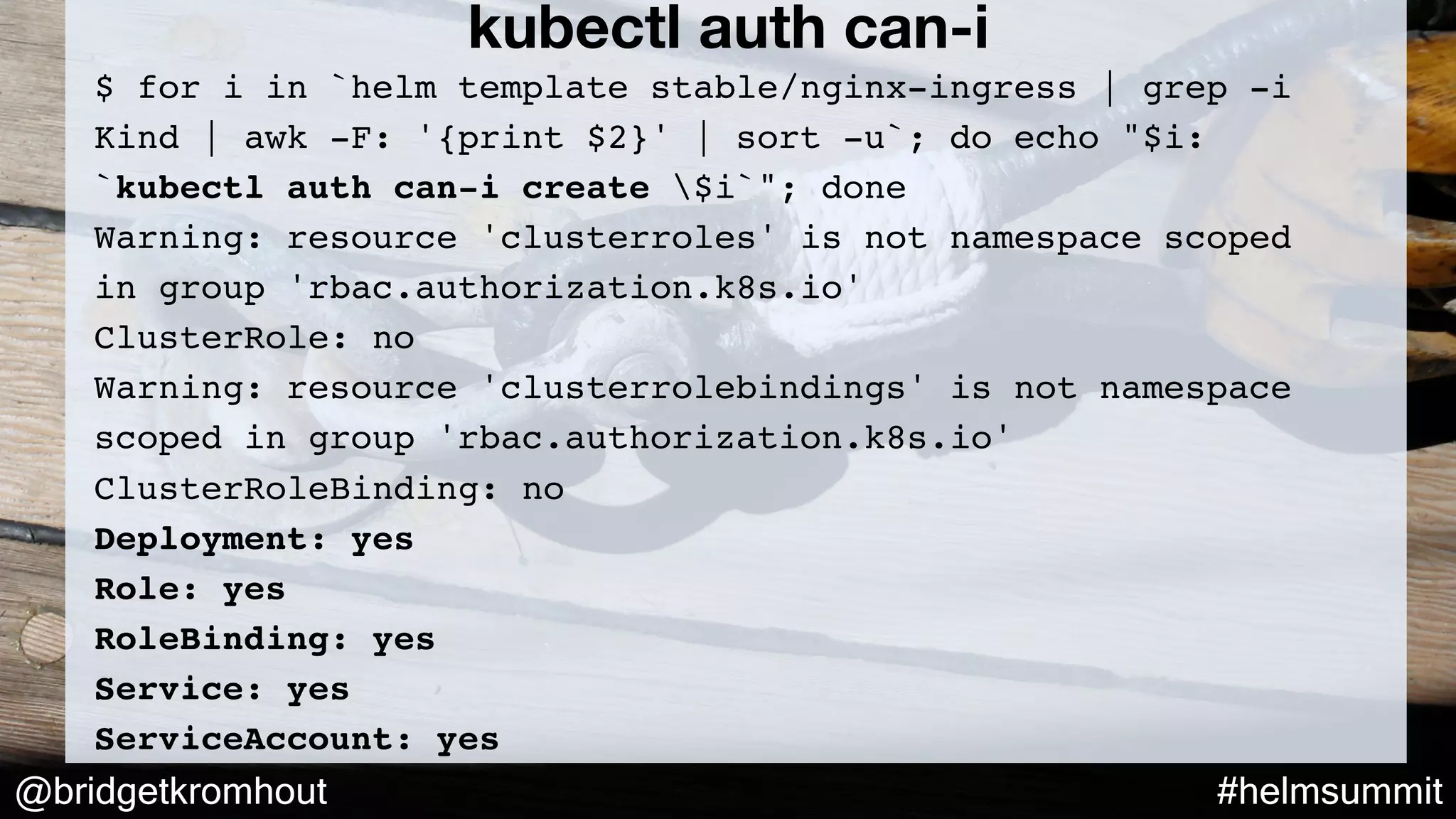 @bridgetkromhout #helmsummit
$ for i in `helm template stable/nginx-ingress | grep -i
Kind | awk -F: '{print $2}' | sort -u`; do echo "$i:
`kubectl auth can-i create $i`"; done
Warning: resource 'clusterroles' is not namespace scoped
in group 'rbac.authorization.k8s.io'
ClusterRole: no
Warning: resource 'clusterrolebindings' is not namespace
scoped in group 'rbac.authorization.k8s.io'
ClusterRoleBinding: no
Deployment: yes
Role: yes
RoleBinding: yes
Service: yes
ServiceAccount: yes
kubectl auth can-i
 
