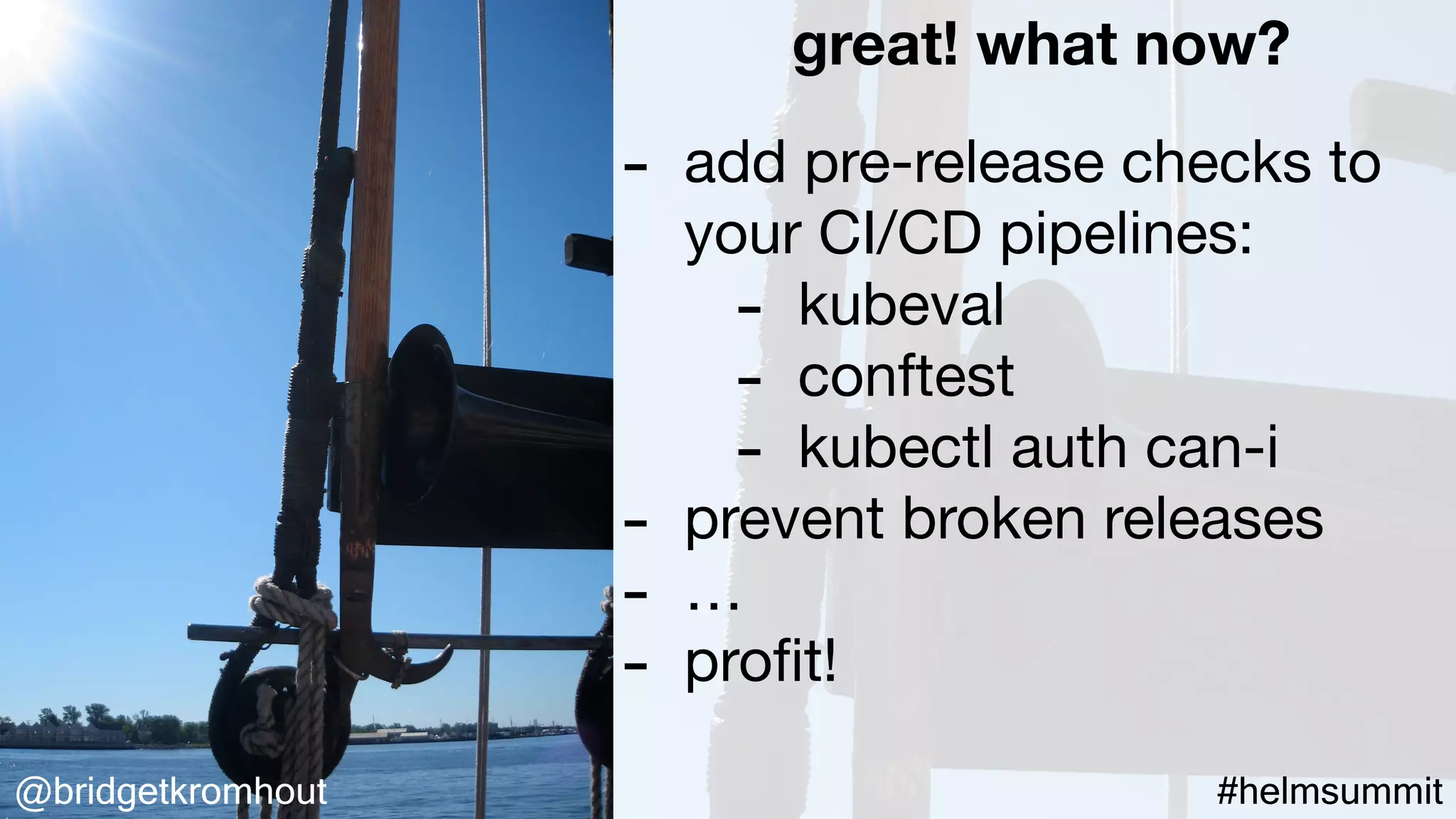 @bridgetkromhout #helmsummit
great! what now?
- add pre-release checks to
your CI/CD pipelines:

- kubeval

- conftest

- kubectl auth can-i

- prevent broken releases

- …

- proﬁt!
 