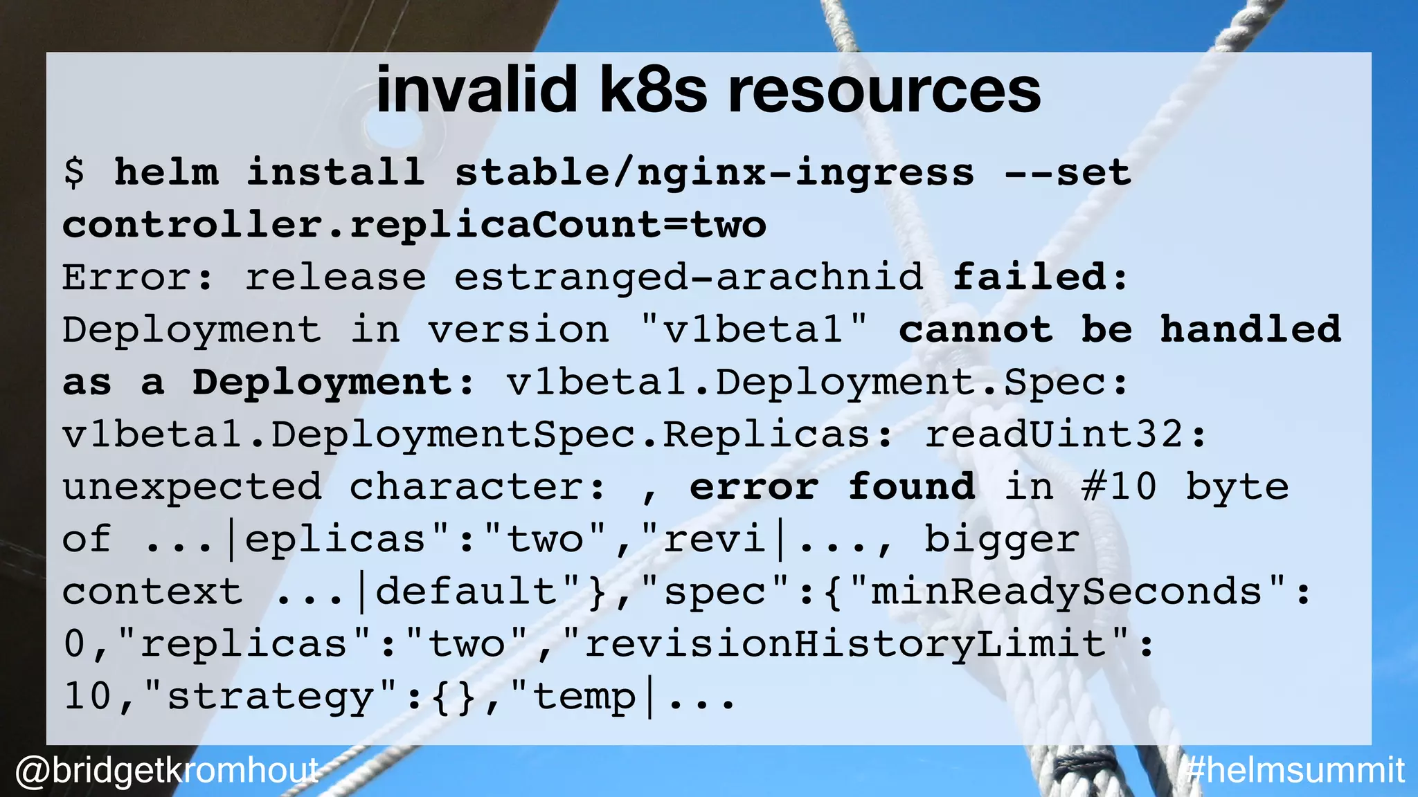 @bridgetkromhout #helmsummit
invalid k8s resources
$ helm install stable/nginx-ingress --set
controller.replicaCount=two
Error: release estranged-arachnid failed:
Deployment in version "v1beta1" cannot be handled
as a Deployment: v1beta1.Deployment.Spec:
v1beta1.DeploymentSpec.Replicas: readUint32:
unexpected character: , error found in #10 byte
of ...|eplicas":"two","revi|..., bigger
context ...|default"},"spec":{"minReadySeconds":
0,"replicas":"two","revisionHistoryLimit":
10,"strategy":{},"temp|...
 